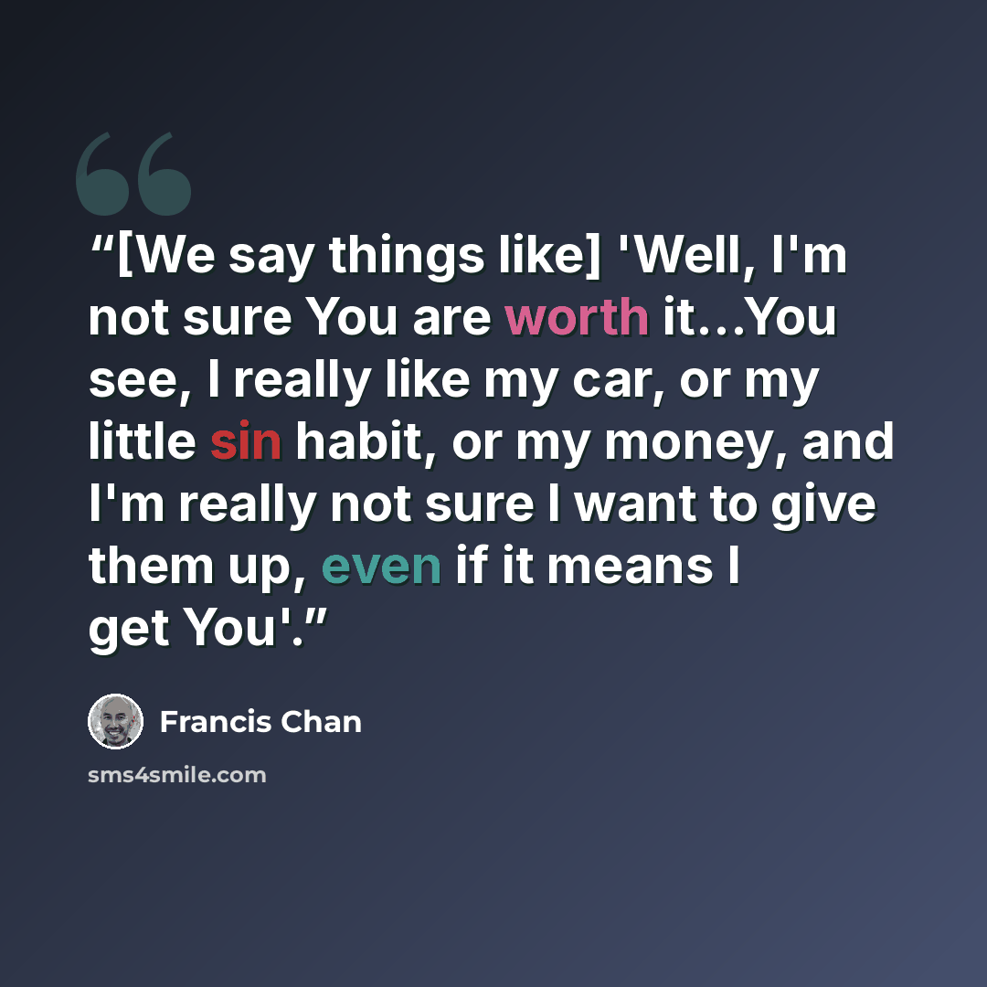 “[We say things like] 'Well, I'm not sure You are worth it…You see, I really like my car, or my little sin habit, or my money, and I'm really not sure I want to give them up, even if it means I get You'.” quote by Francis Chan