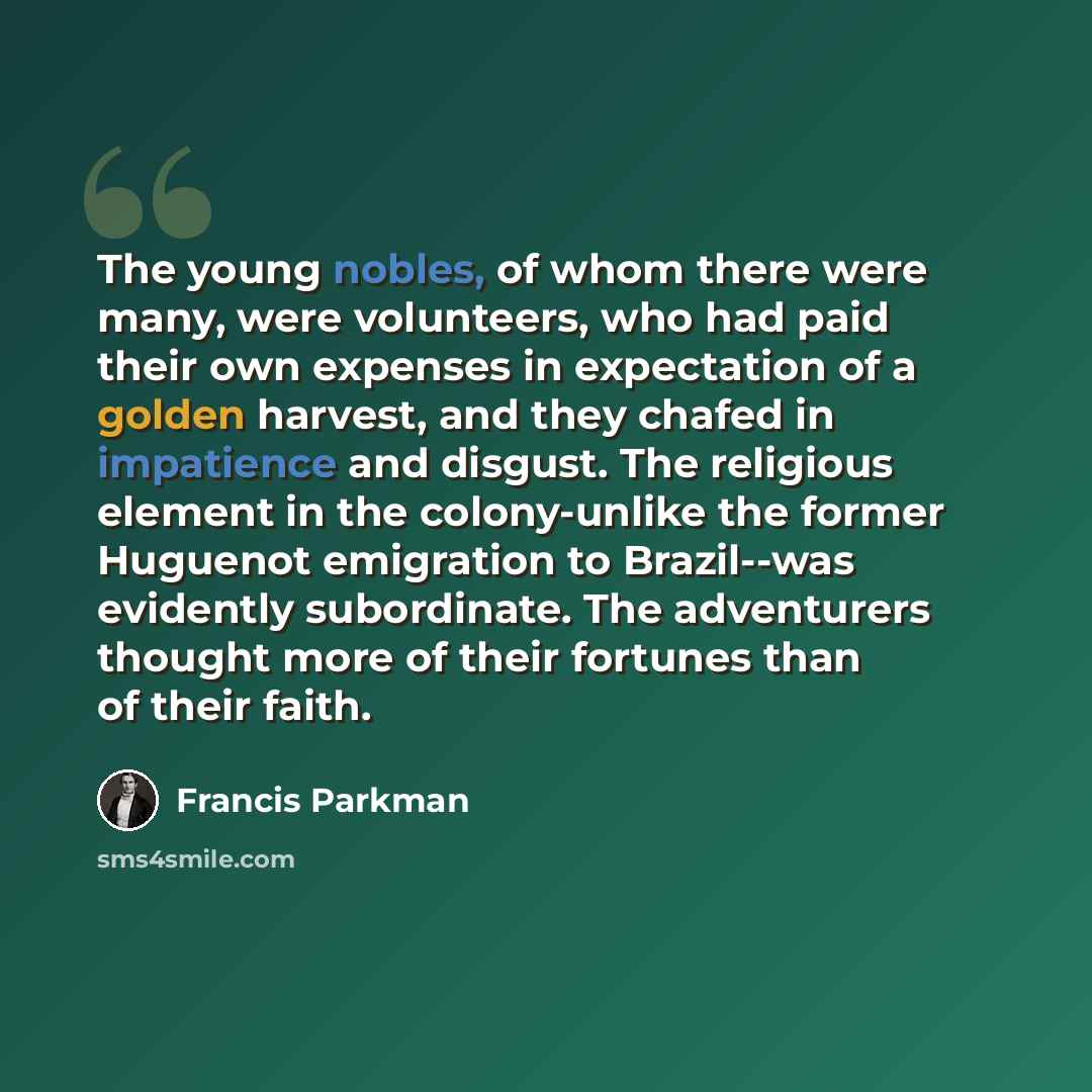 “The young nobles, of whom there were many, were volunteers, who had paid their own expenses in expectation of a golden harvest, and they chafed in impatience and disgust. The religious element in the colony-unlike the former Huguenot emigration to Brazil--was evidently subordinate. The adventurers…” quote by Francis Parkman