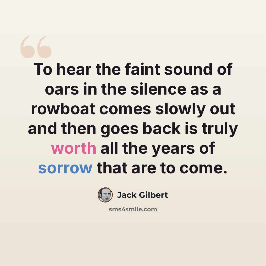 “To hear the faint sound of oars in the silence as a rowboat comes slowly out and then goes back is truly worth all the years of sorrow that are to come.” quote by Jack Gilbert