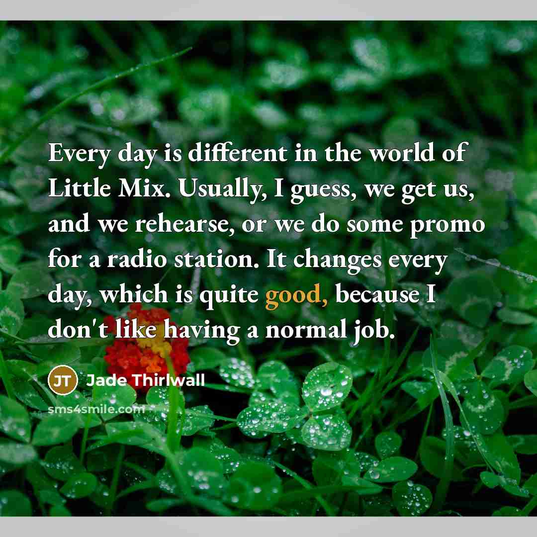 “Every day is different in the world of Little Mix. Usually, I guess, we get us, and we rehearse, or we do some promo for a radio station. It changes every day, which is quite good, because I don't like having a normal job.” quote by Jade Thirlwall