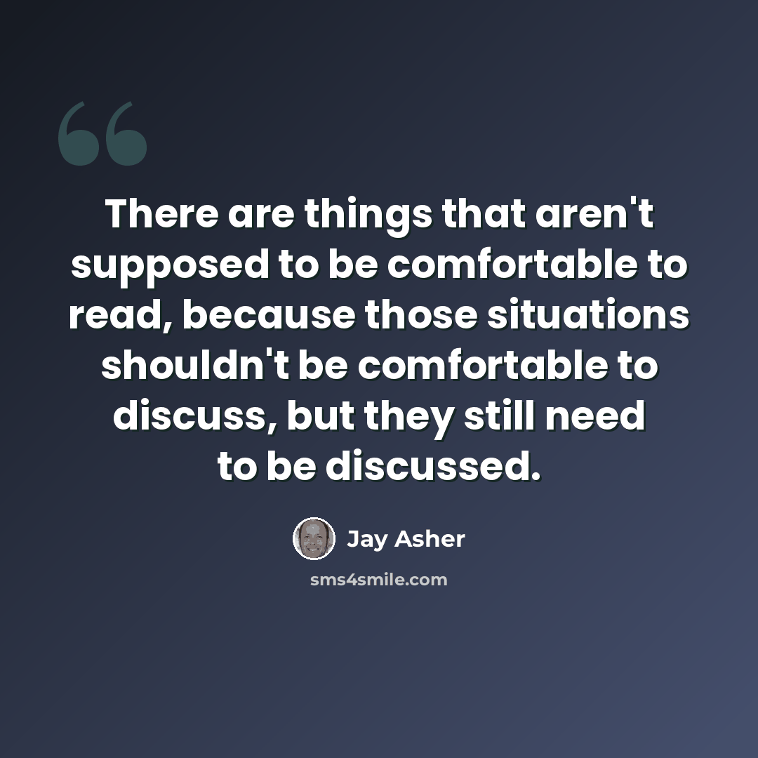 “There are things that aren't supposed to be comfortable to read, because those situations shouldn't be comfortable to discuss, but they still need to be discussed.” quote by Jay Asher