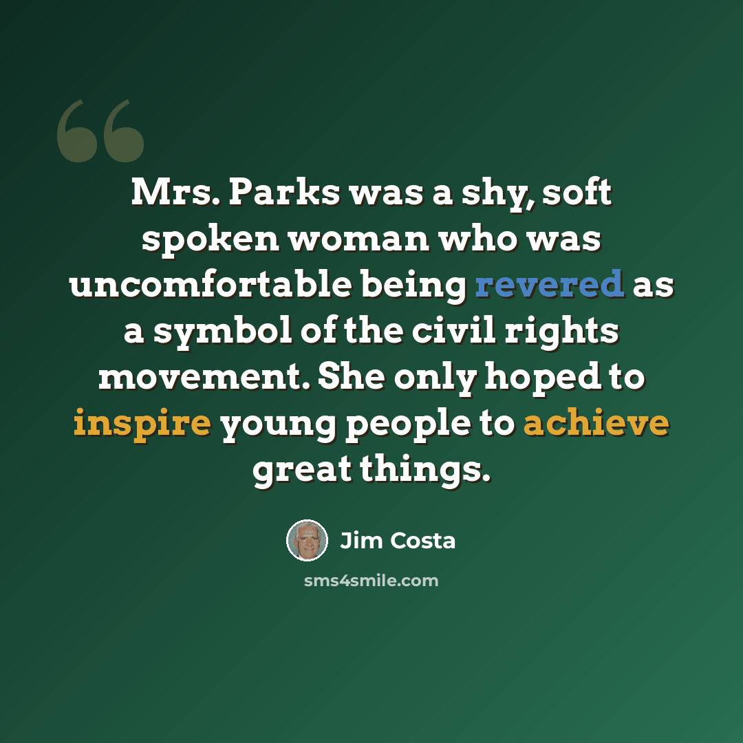 “Mrs. Parks was a shy, soft spoken woman who was uncomfortable being revered as a symbol of the civil rights movement. She only hoped to inspire young people to achieve great things.” quote by Jim Costa