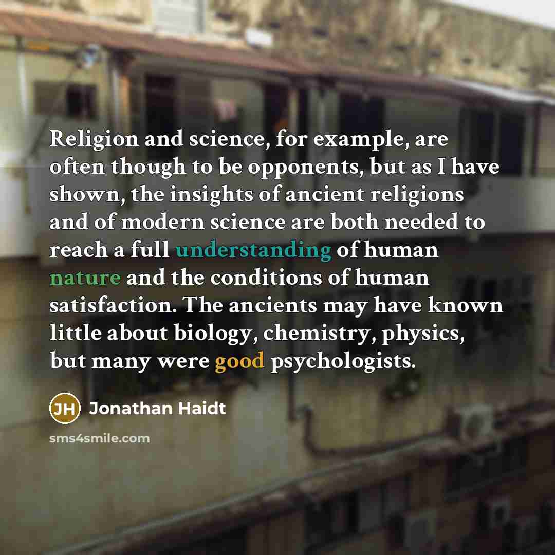 “Religion and science, for example, are often though to be opponents, but as I have shown, the insights of ancient religions and of modern science are both needed to reach a full understanding of human nature and the conditions of human satisfaction. The ancients may have known little about…” quote by Jonathan Haidt