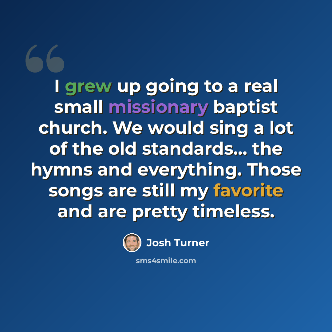 “I grew up going to a real small missionary baptist church. We would sing a lot of the old standards... the hymns and everything. Those songs are still my favorite and are pretty timeless.” quote by Josh Turner