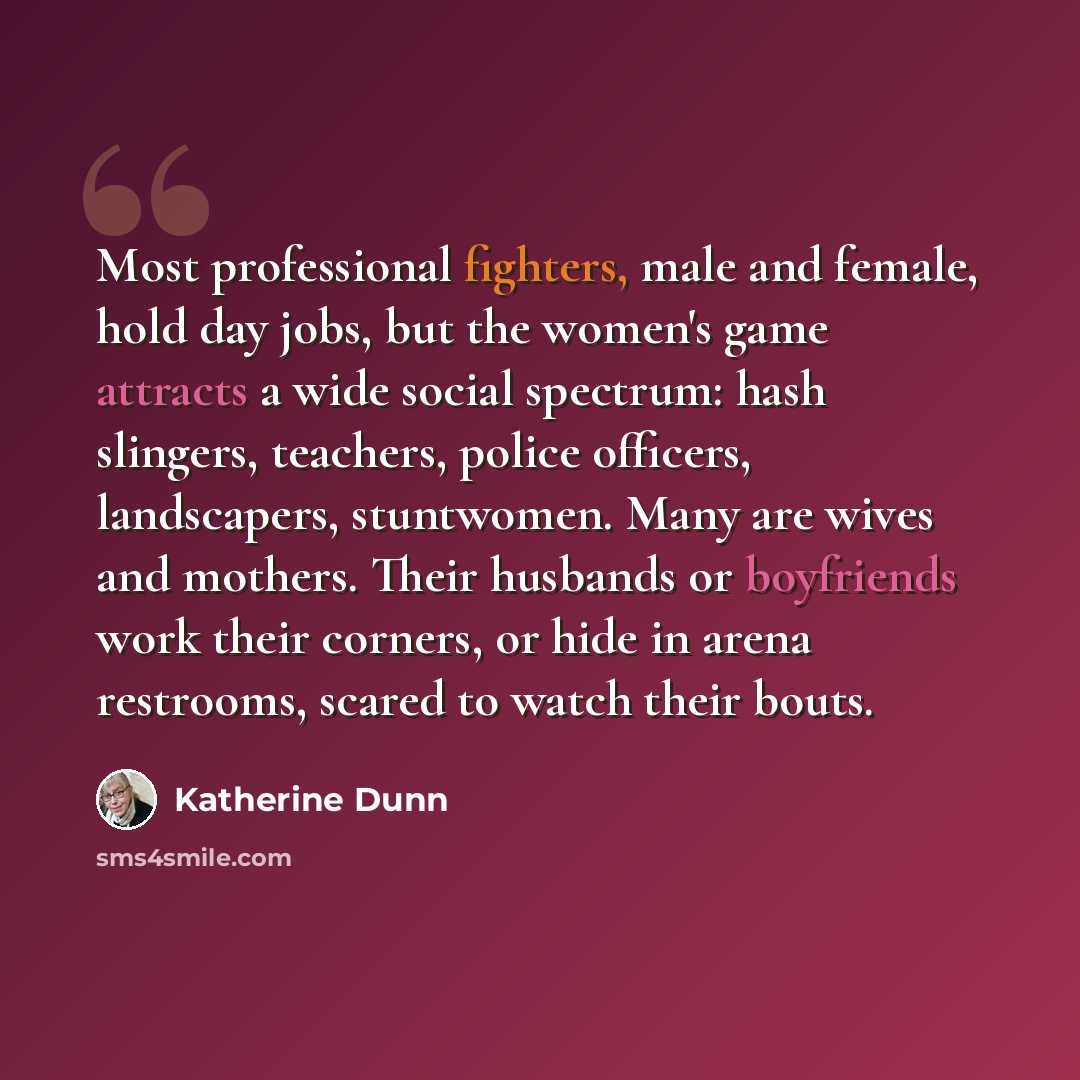 “Most professional fighters, male and female, hold day jobs, but the women's game attracts a wide social spectrum: hash slingers, teachers, police officers, landscapers, stuntwomen. Many are wives and mothers. Their husbands or boyfriends work their corners, or hide in arena restrooms, scared to…” quote by Katherine Dunn