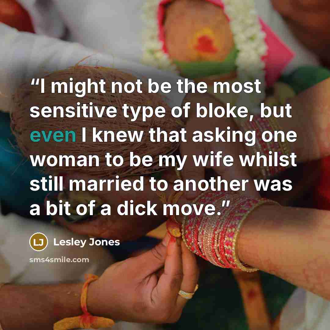 “I might not be the most sensitive type of bloke, but even I knew that asking one woman to be my wife whilst still married to another was a bit of a dick move.” quote by Lesley Jones