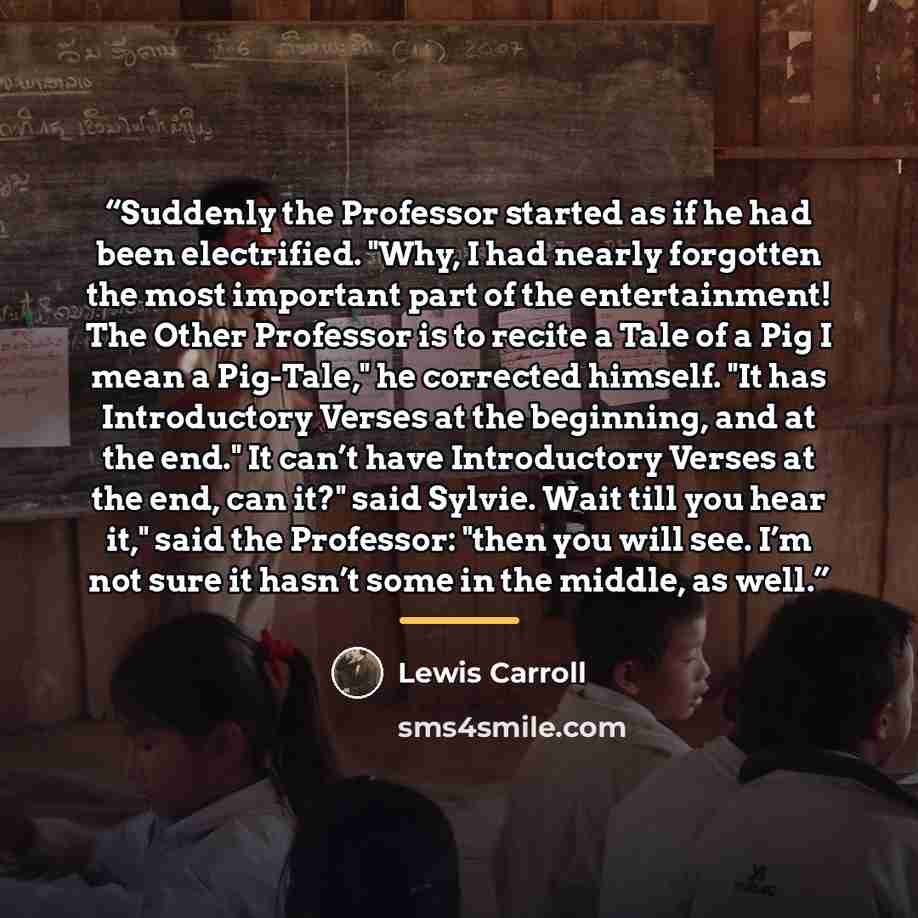 “Suddenly the Professor started as if he had been electrified. "Why, I had nearly forgotten the most important part of the entertainment! The Other Professor is to recite a Tale of a Pig I mean a Pig-Tale," he corrected himself. "It has Introductory Verses at the beginning, and at the end." It…” quote by Lewis Carroll