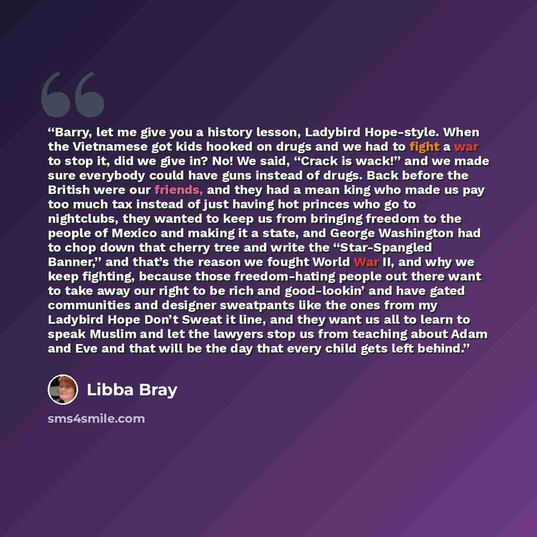 “Barry, let me give you a history lesson, Ladybird Hope-style. When the Vietnamese got kids hooked on drugs and we had to fight a war to stop it, did we give in? No! We said, “Crack is wack!” and we made sure everybody could have guns instead of drugs. Back before the British were our friends, and…” quote by Libba Bray