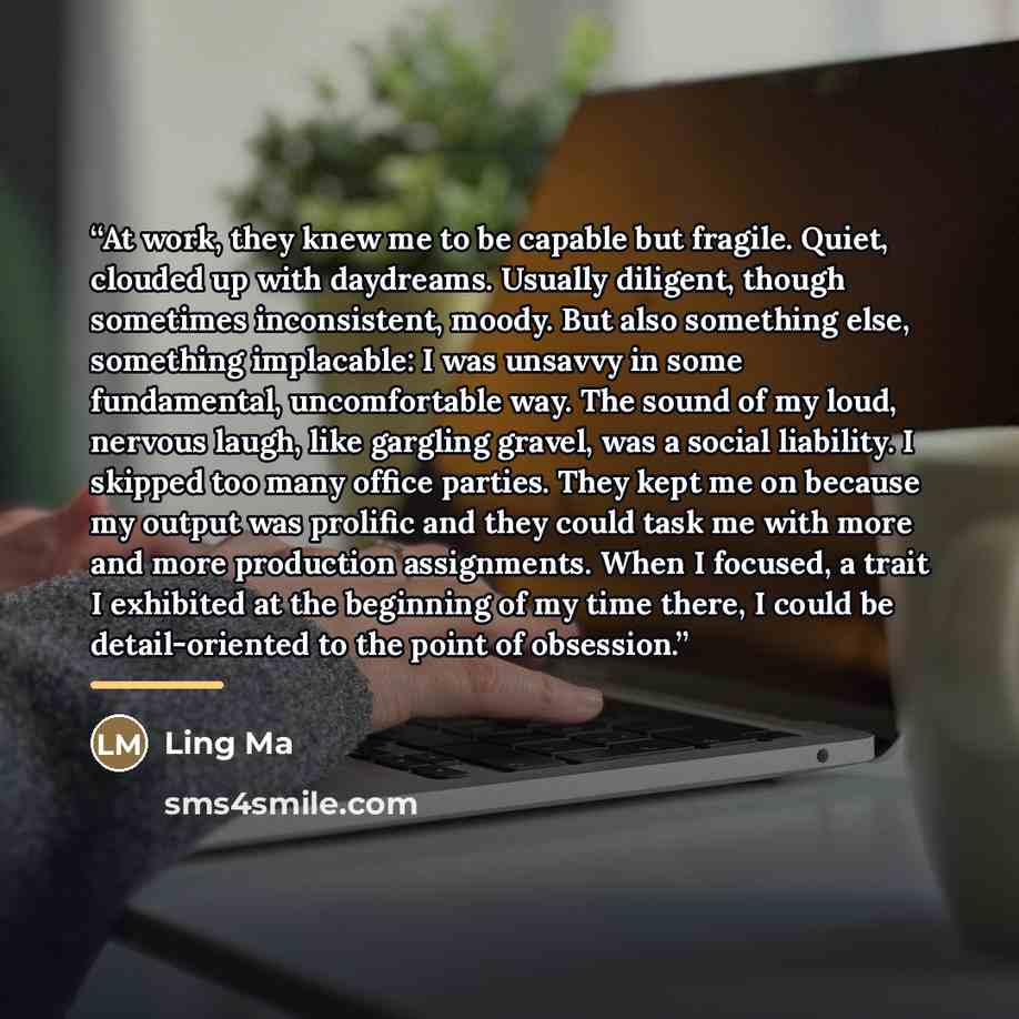 “At work, they knew me to be capable but fragile. Quiet, clouded up with daydreams. Usually diligent, though sometimes inconsistent, moody. But also something else, something implacable: I was unsavvy in some fundamental, uncomfortable way. The sound of my loud, nervous laugh, like gargling gravel…” quote by Ling Ma