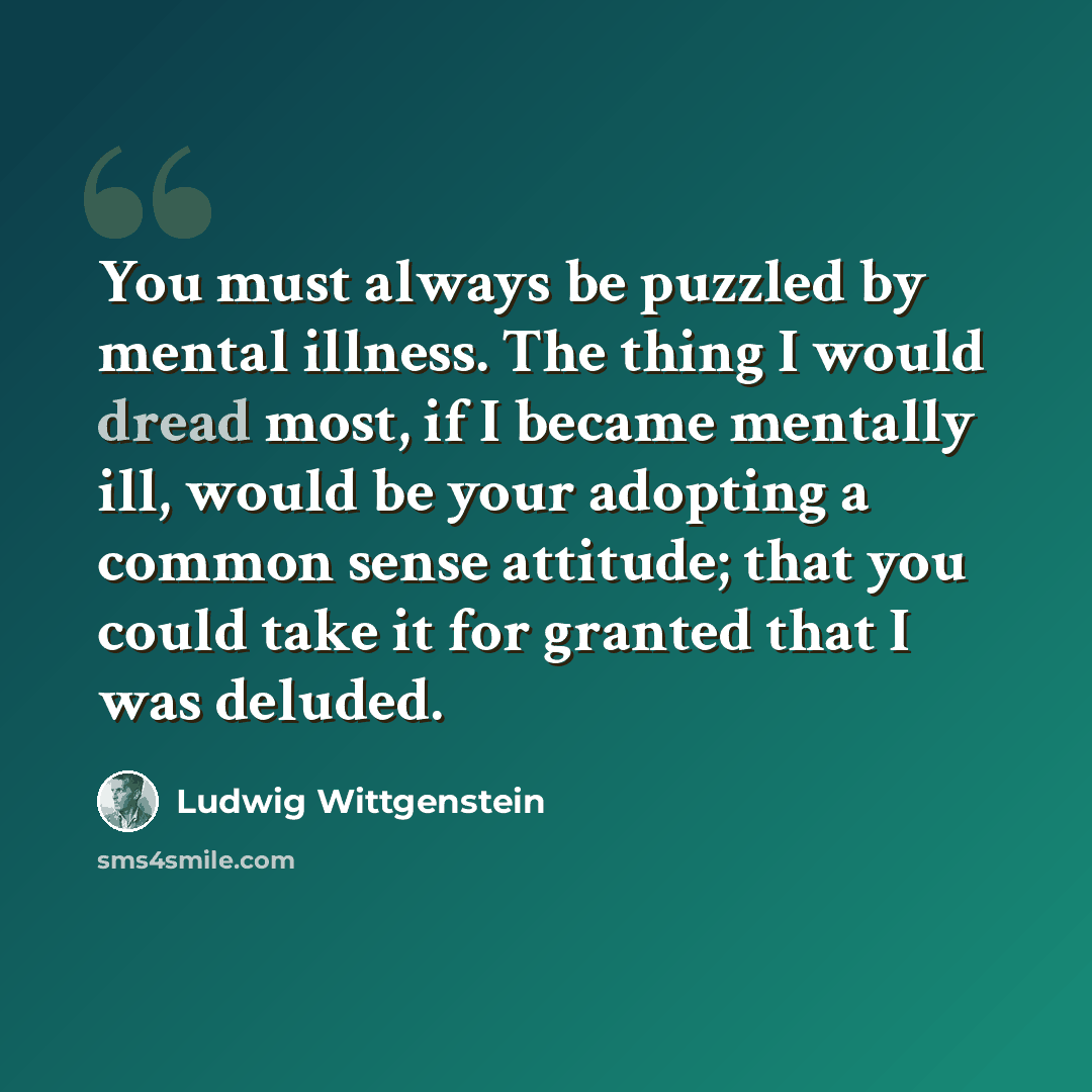 “You must always be puzzled by mental illness. The thing I would dread most, if I became mentally ill, would be your adopting a common sense attitude; that you could take it for granted that I was deluded.” quote by Ludwig Wittgenstein