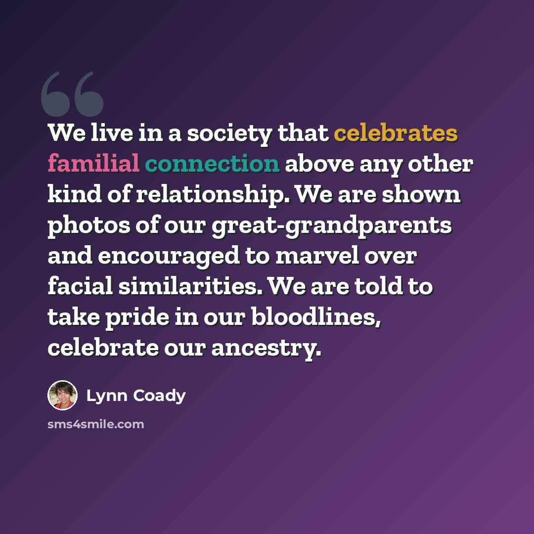 “We live in a society that celebrates familial connection above any other kind of relationship. We are shown photos of our great-grandparents and encouraged to marvel over facial similarities. We are told to take pride in our bloodlines, celebrate our ancestry.” quote by Lynn Coady