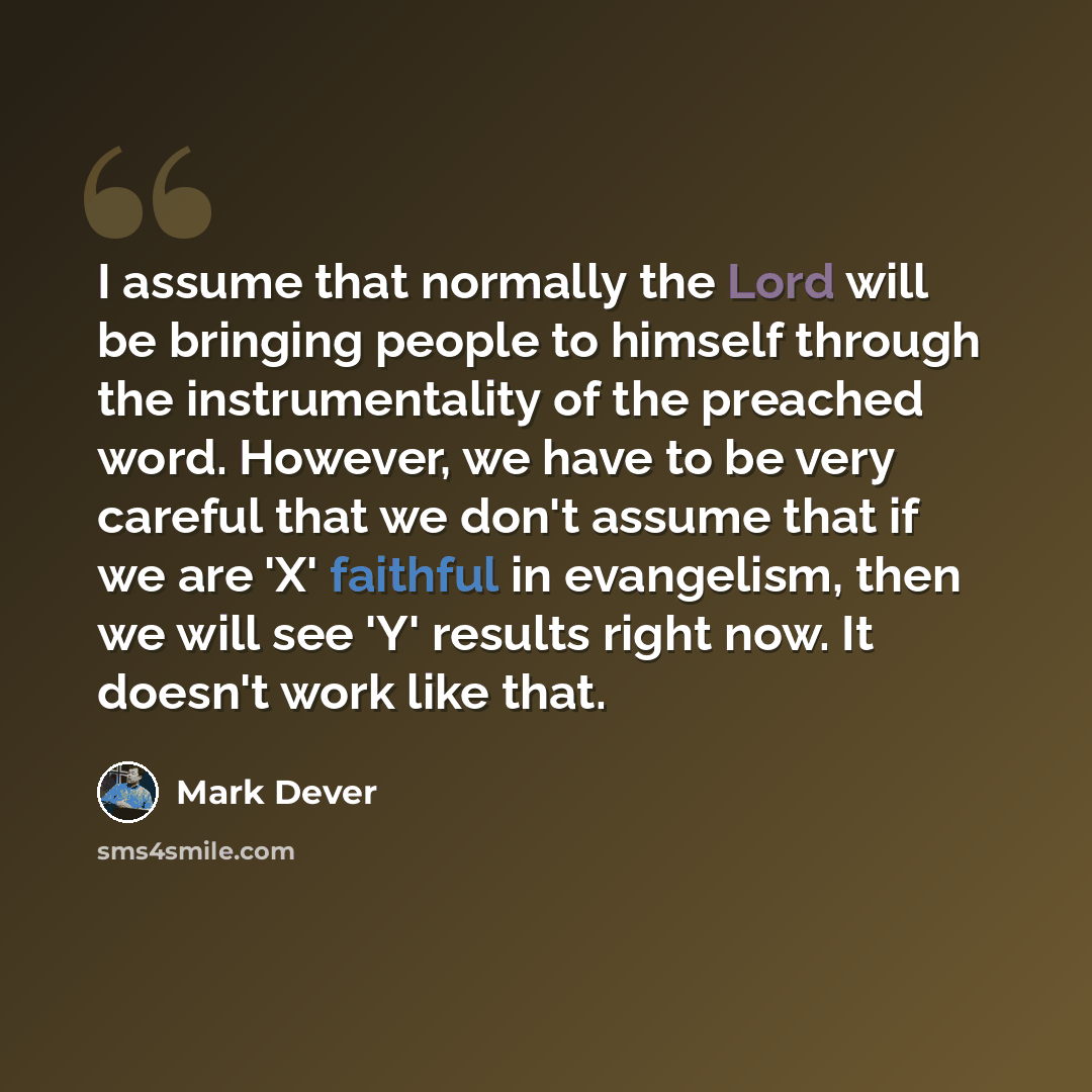 “I assume that normally the Lord will be bringing people to himself through the instrumentality of the preached word. However, we have to be very careful that we don't assume that if we are 'X' faithful in evangelism, then we will see 'Y' results right now. It doesn't work like that.” quote by Mark Dever