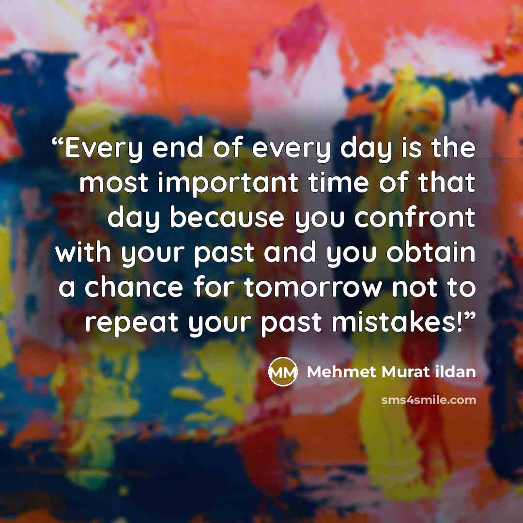 “Every end of every day is the most important time of that day because you confront with your past and you obtain a chance for tomorrow not to repeat your past mistakes!” quote by Mehmet Murat ildan