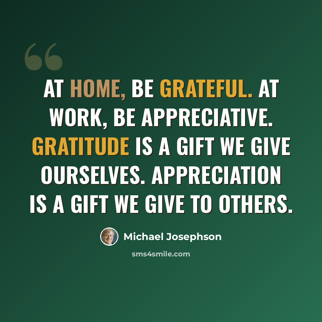 “At home, be grateful. At work, be appreciative. Gratitude is a gift we give ourselves. Appreciation is a gift we give to others.” quote by Michael Josephson