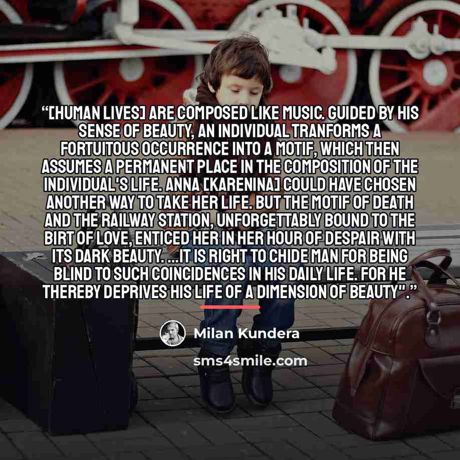 “[Human lives] are composed like music. Guided by his sense of beauty, an individual tranforms a fortuitous occurrence into a motif, which then assumes a permanent place in the composition of the individual's life. Anna [Karenina] could have chosen another way to take her life. But the motif of…” quote by Milan Kundera