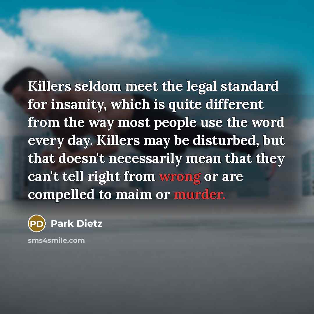 “Killers seldom meet the legal standard for insanity, which is quite different from the way most people use the word every day. Killers may be disturbed, but that doesn't necessarily mean that they can't tell right from wrong or are compelled to maim or murder.” quote by Park Dietz