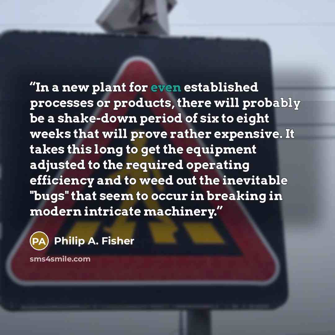 “In a new plant for even established processes or products, there will probably be a shake-down period of six to eight weeks that will prove rather expensive. It takes this long to get the equipment adjusted to the required operating efficiency and to weed out the inevitable "bugs" that seem to…” quote by Philip A. Fisher