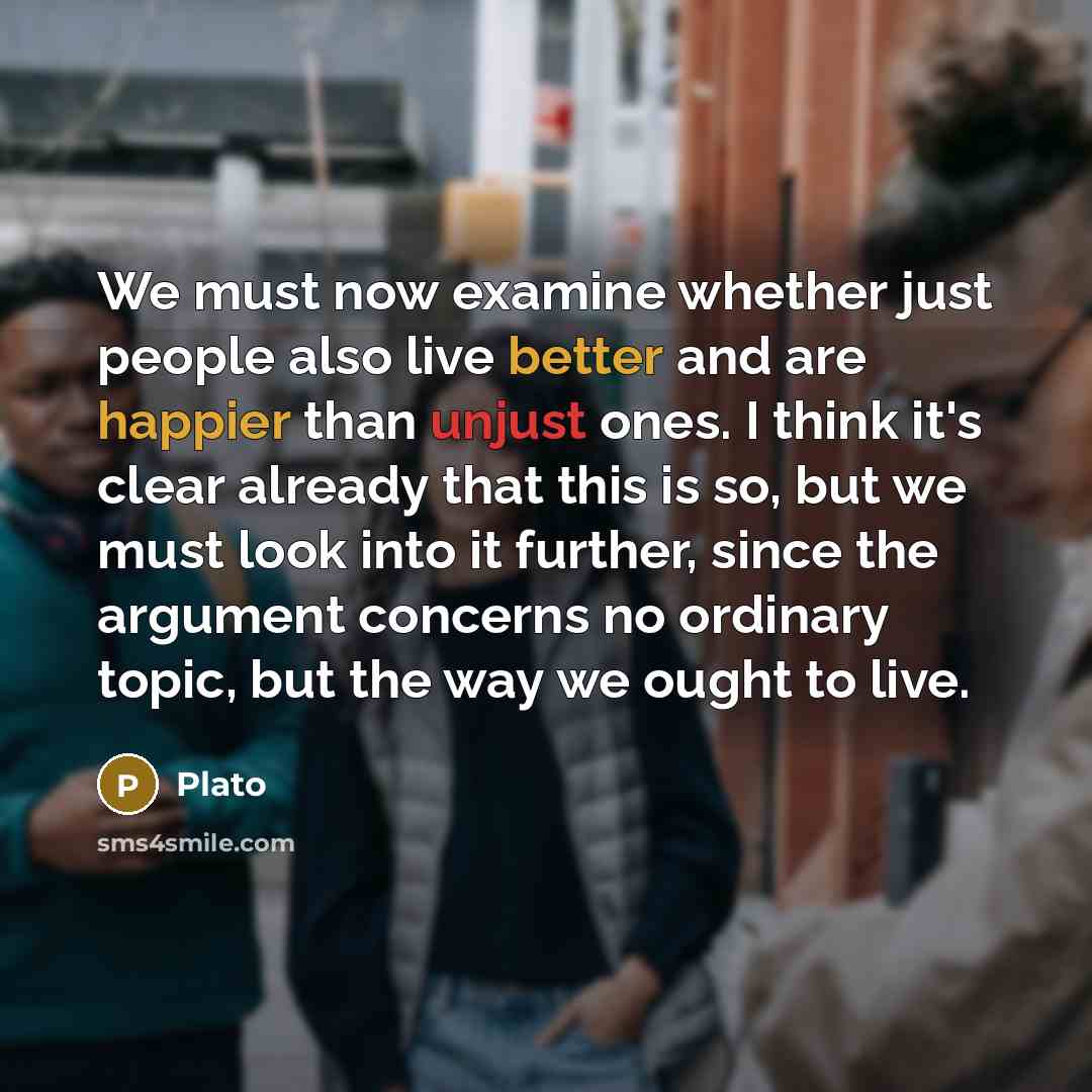 “We must now examine whether just people also live better and are happier than unjust ones. I think it's clear already that this is so, but we must look into it further, since the argument concerns no ordinary topic, but the way we ought to live.” quote by Plato