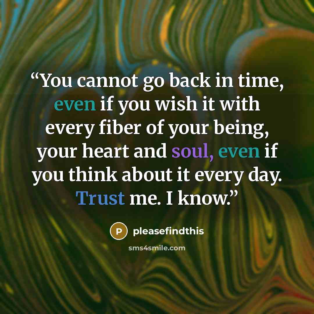 “You cannot go back in time, even if you wish it with every fiber of your being, your heart and soul, even if you think about it every day. Trust me. I know.” quote by pleasefindthis