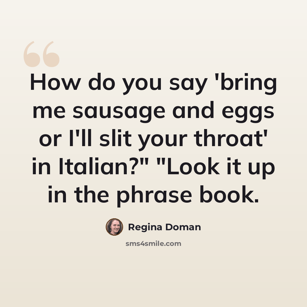“How do you say 'bring me sausage and eggs or I'll slit your throat' in Italian?" "Look it up in the phrase book.” quote by Regina Doman