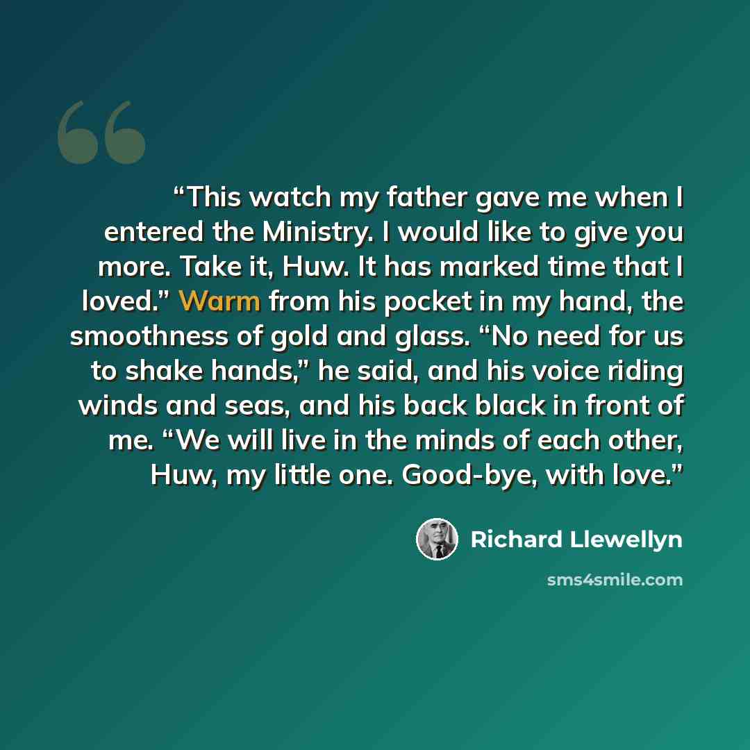 “This watch my father gave me when I entered the Ministry. I would like to give you more. Take it, Huw. It has marked time that I loved.” Warm from his pocket in my hand, the smoothness of gold and glass. “No need for us to shake hands,” he said, and his voice riding winds and seas, and his back…” quote by Richard Llewellyn
