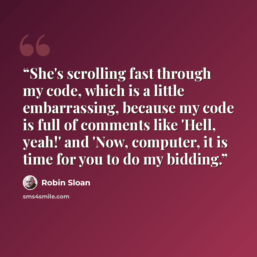 “She's scrolling fast through my code, which is a little embarrassing, because my code is full of comments like 'Hell, yeah!' and 'Now, computer, it is time for you to do my bidding.” quote by Robin Sloan