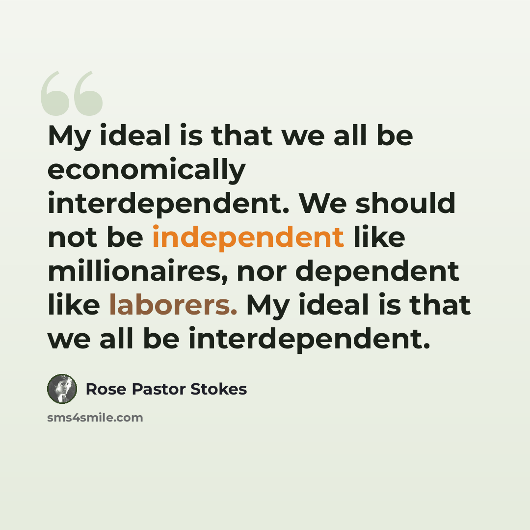 “My ideal is that we all be economically interdependent. We should not be independent like millionaires, nor dependent like laborers. My ideal is that we all be interdependent.” quote by Rose Pastor Stokes