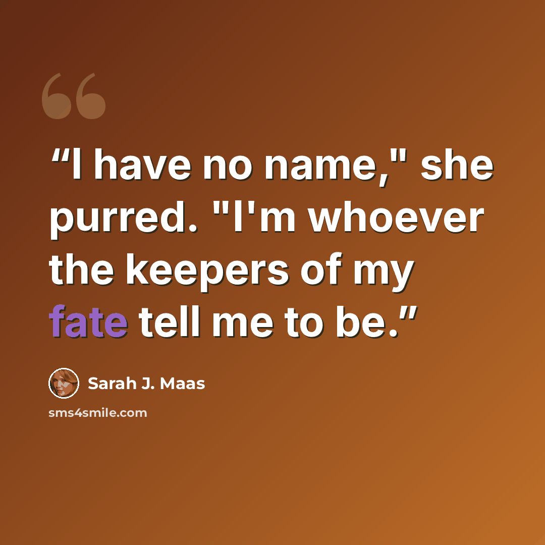 “I have no name," she purred. "I'm whoever the keepers of my fate tell me to be.” quote by Sarah J. Maas