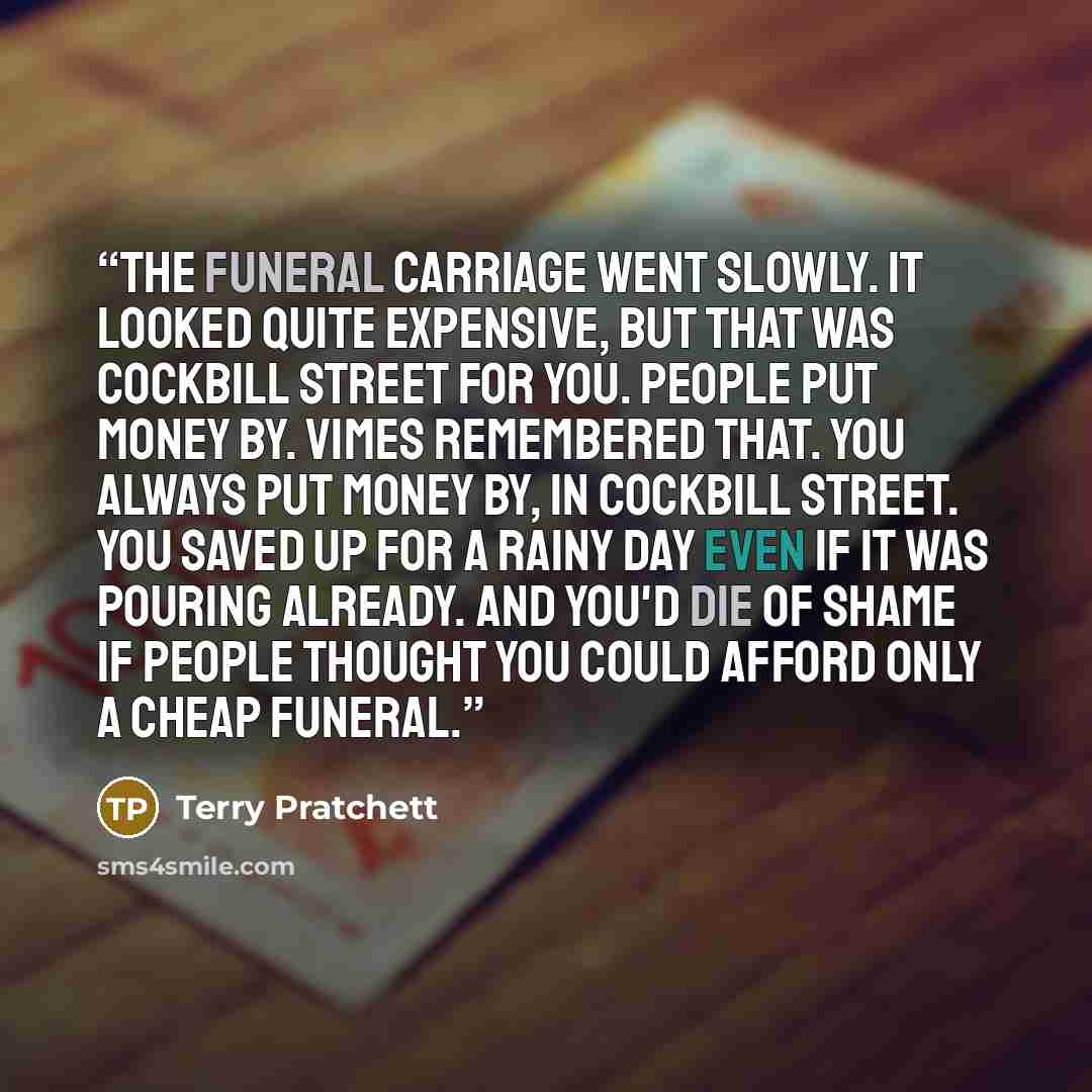 “The funeral carriage went slowly. It looked quite expensive, but that was Cockbill Street for you. People put money by. Vimes remembered that. You always put money by, in Cockbill Street. You saved up for a rainy day even if it was pouring already. And you'd die of shame if people thought you…” quote by Terry Pratchett