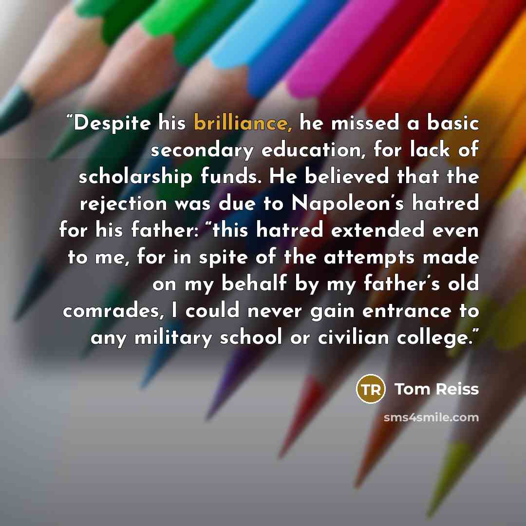 “Despite his brilliance, he missed a basic secondary education, for lack of scholarship funds. He believed that the rejection was due to Napoleon’s hatred for his father: “this hatred extended even to me, for in spite of the attempts made on my behalf by my father’s old comrades, I could never gain…” quote by Tom Reiss