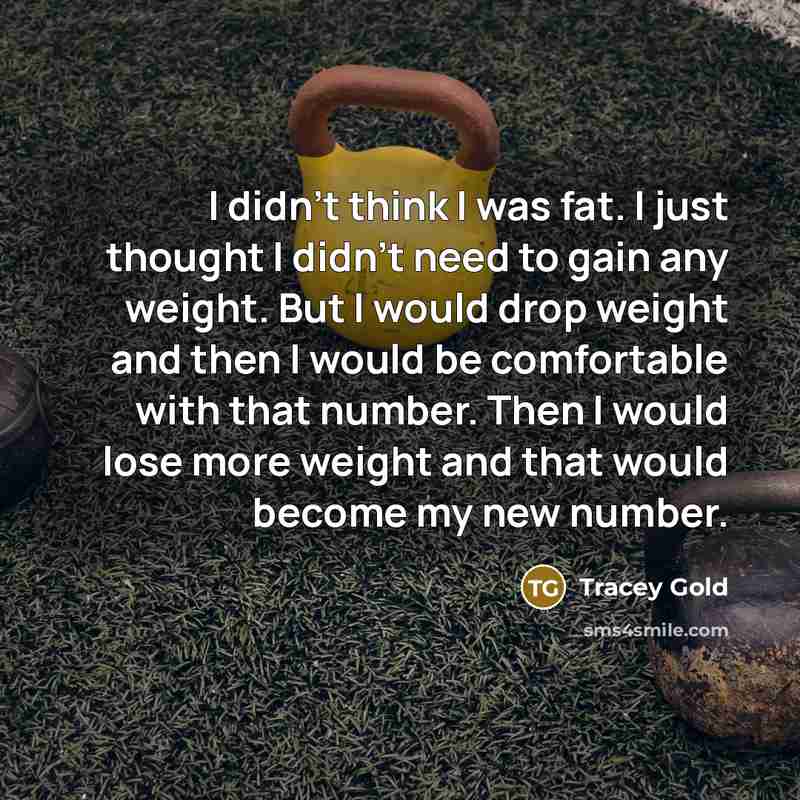 “I didn't think I was fat. I just thought I didn't need to gain any weight. But I would drop weight and then I would be comfortable with that number. Then I would lose more weight and that would become my new number.” quote by Tracey Gold