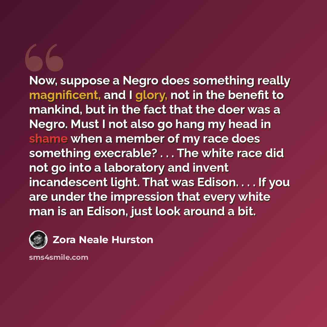 “Now, suppose a Negro does something really magnificent, and I glory, not in the benefit to mankind, but in the fact that the doer was a Negro. Must I not also go hang my head in shame when a member of my race does something execrable? . . . The white race did not go into a laboratory and invent…” quote by Zora Neale Hurston