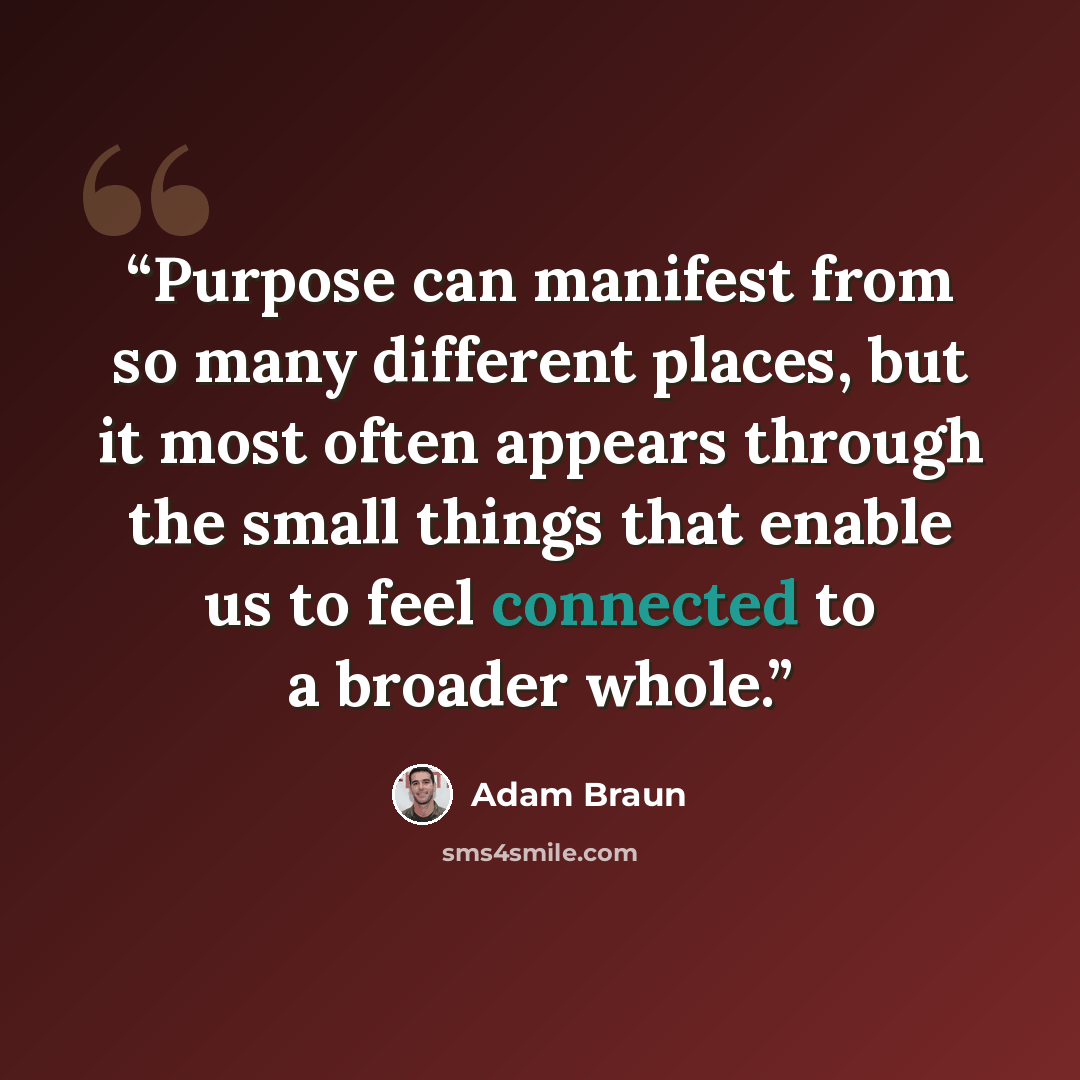 “Purpose can manifest from so many different places, but it most often appears through the small things that enable us to feel connected to a broader whole.” quote by Adam Braun