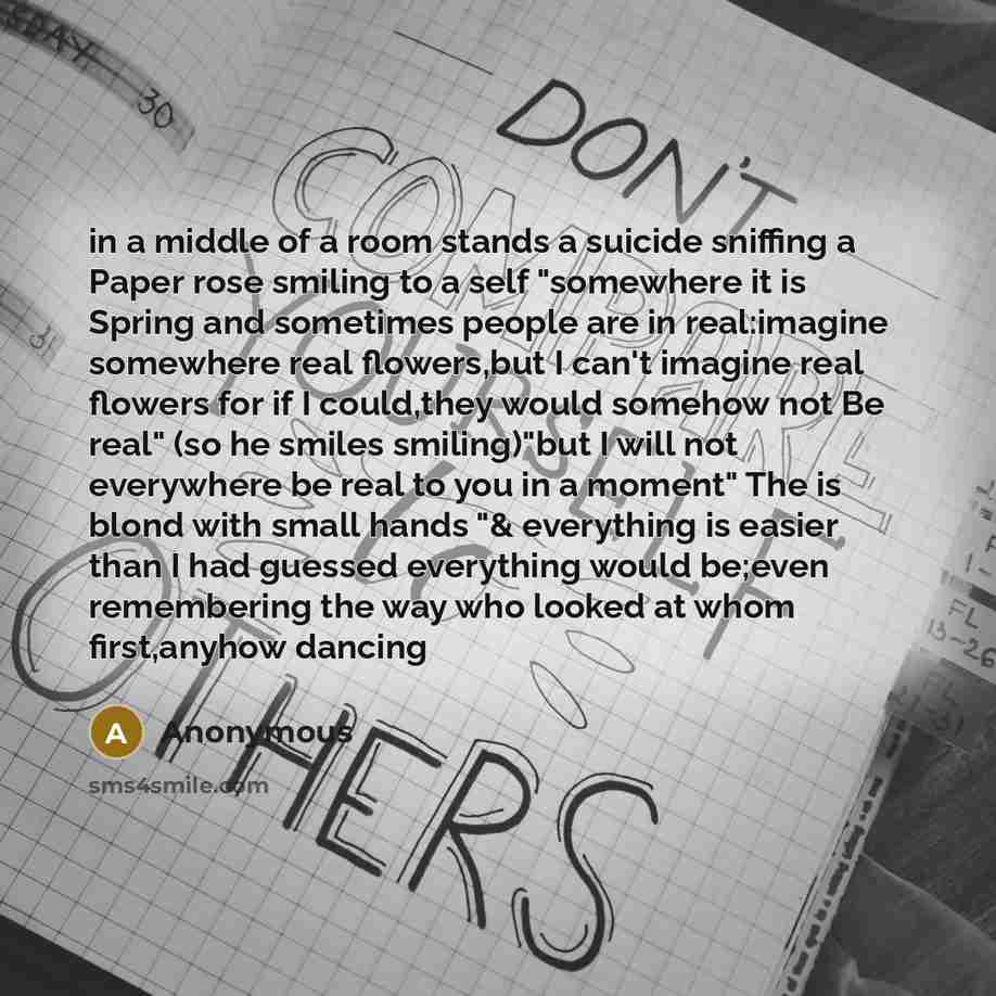 “in a middle of a room stands a suicide sniffing a Paper rose smiling to a self "somewhere it is Spring and sometimes people are in real:imagine somewhere real flowers,but I can't imagine real flowers for if I could,they would somehow not Be real" (so he smiles smiling)"but I will not everywhere be…” quote by Anonymous