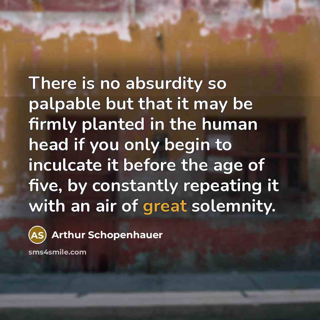 “There is no absurdity so palpable but that it may be firmly planted in the human head if you only begin to inculcate it before the age of five, by constantly repeating it with an air of great solemnity.” quote by Arthur Schopenhauer
