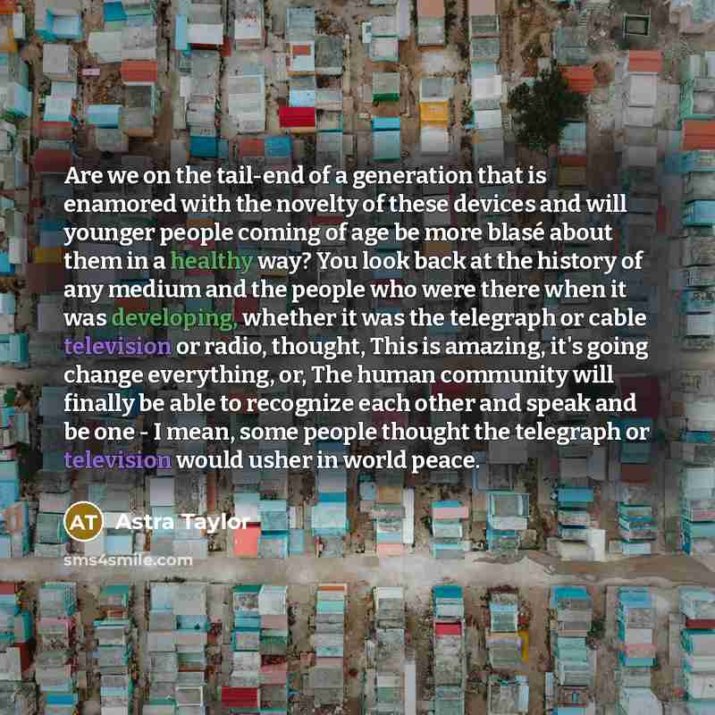 “Are we on the tail-end of a generation that is enamored with the novelty of these devices and will younger people coming of age be more blasé about them in a healthy way? You look back at the history of any medium and the people who were there when it was developing, whether it was the telegraph…” quote by Astra Taylor