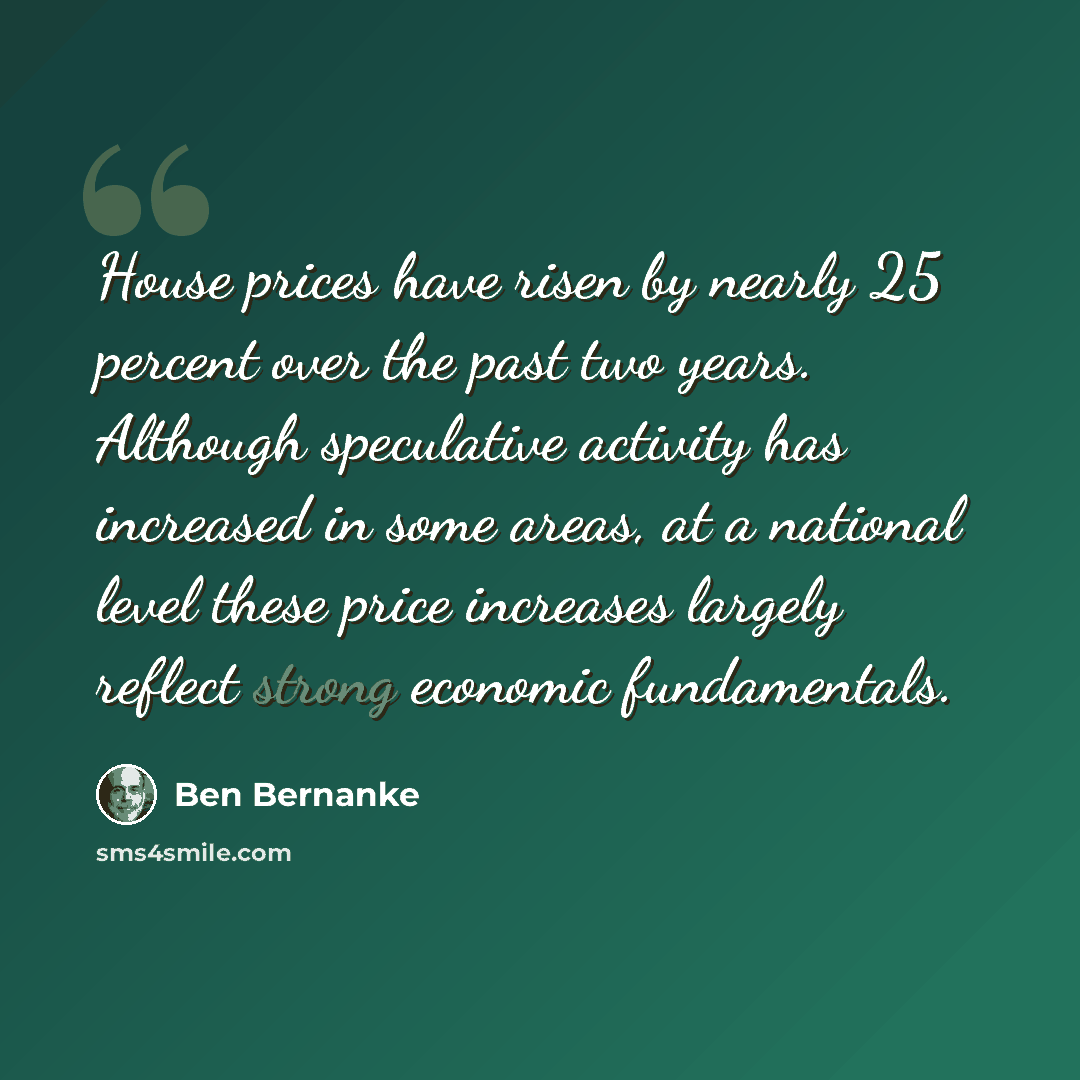 “House prices have risen by nearly 25 percent over the past two years. Although speculative activity has increased in some areas, at a national level these price increases largely reflect strong economic fundamentals.” quote by Ben Bernanke
