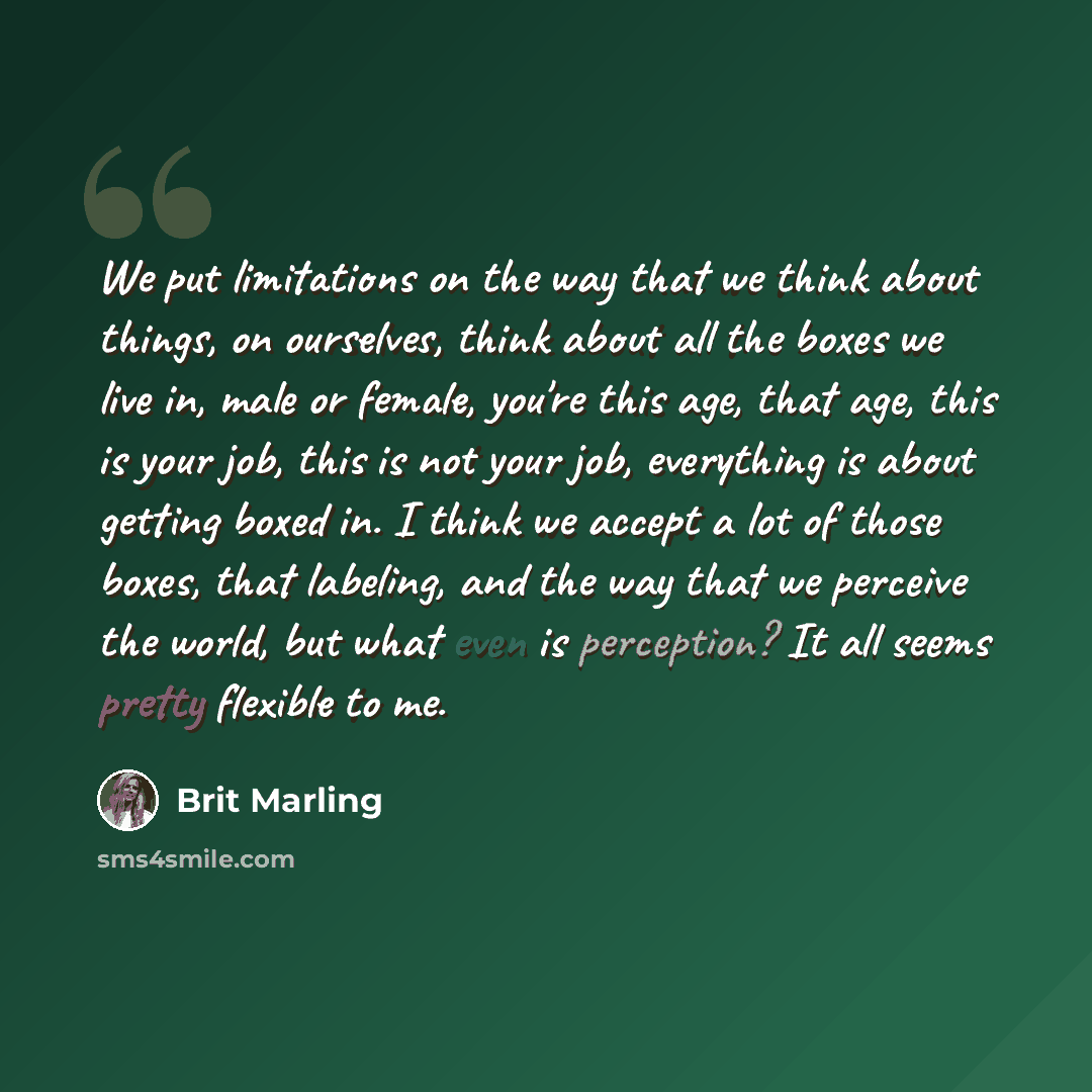 “We put limitations on the way that we think about things, on ourselves, think about all the boxes we live in, male or female, you're this age, that age, this is your job, this is not your job, everything is about getting boxed in. I think we accept a lot of those boxes, that labeling, and the way…” quote by Brit Marling