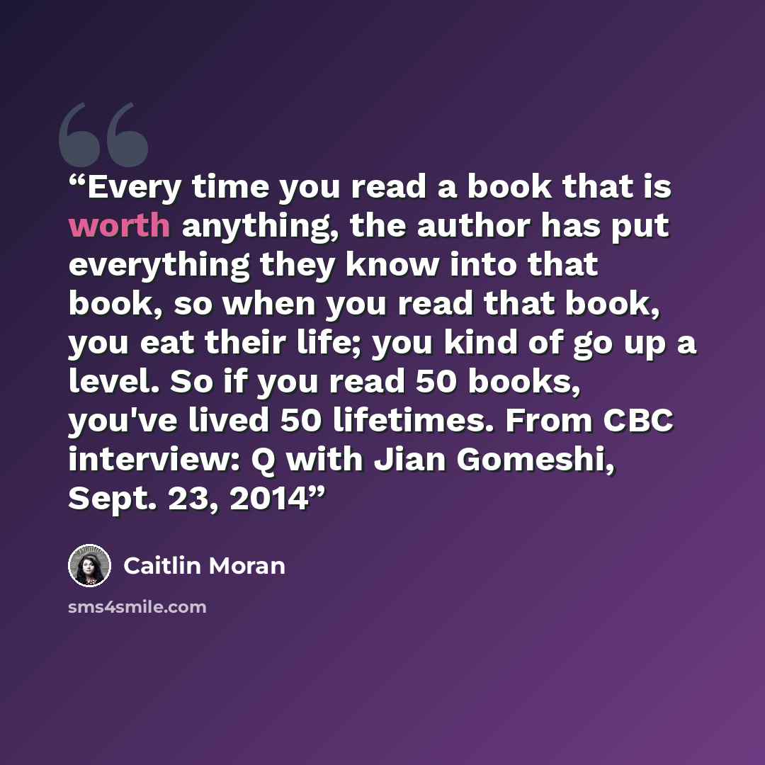 “Every time you read a book that is worth anything, the author has put everything they know into that book, so when you read that book, you eat their life; you kind of go up a level. So if you read 50 books, you've lived 50 lifetimes. From CBC interview: Q with Jian Gomeshi, Sept. 23, 2014” quote by Caitlin Moran