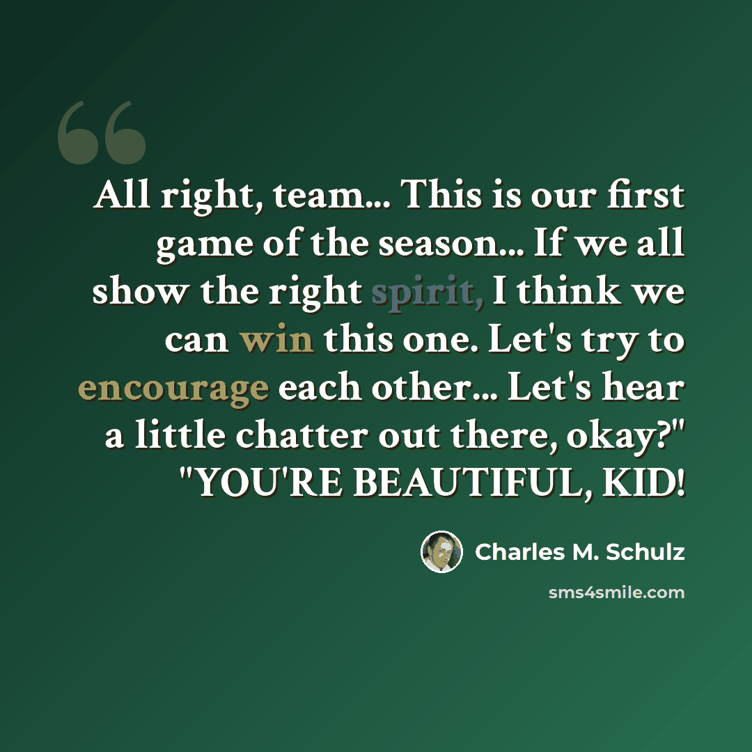 “All right, team... This is our first game of the season... If we all show the right spirit, I think we can win this one. Let's try to encourage each other... Let's hear a little chatter out there, okay?" "YOU'RE BEAUTIFUL, KID!” quote by Charles M. Schulz