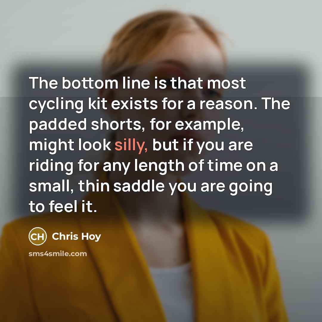 “The bottom line is that most cycling kit exists for a reason. The padded shorts, for example, might look silly, but if you are riding for any length of time on a small, thin saddle you are going to feel it.” quote by Chris Hoy