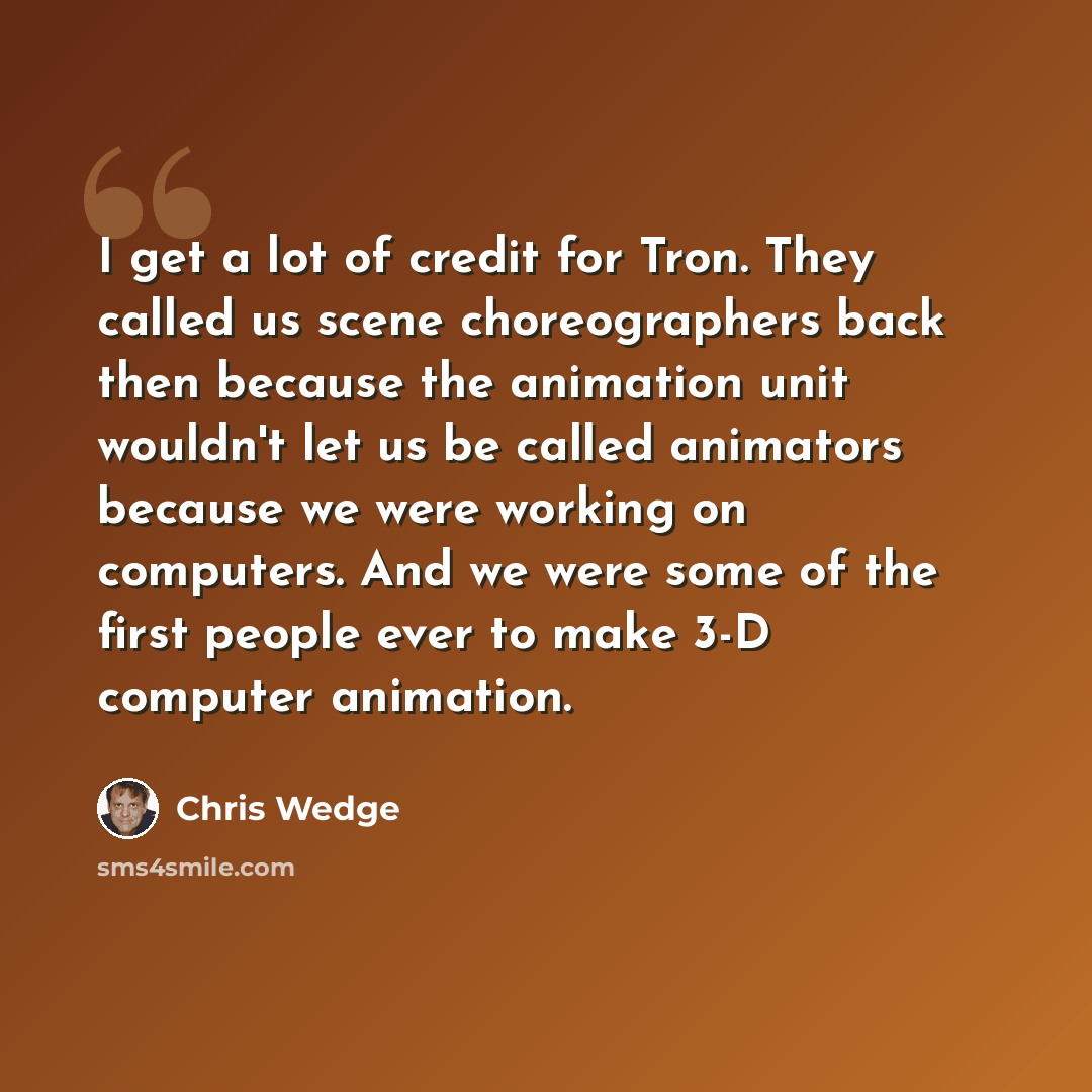 “I get a lot of credit for Tron. They called us scene choreographers back then because the animation unit wouldn't let us be called animators because we were working on computers. And we were some of the first people ever to make 3-D computer animation.” quote by Chris Wedge