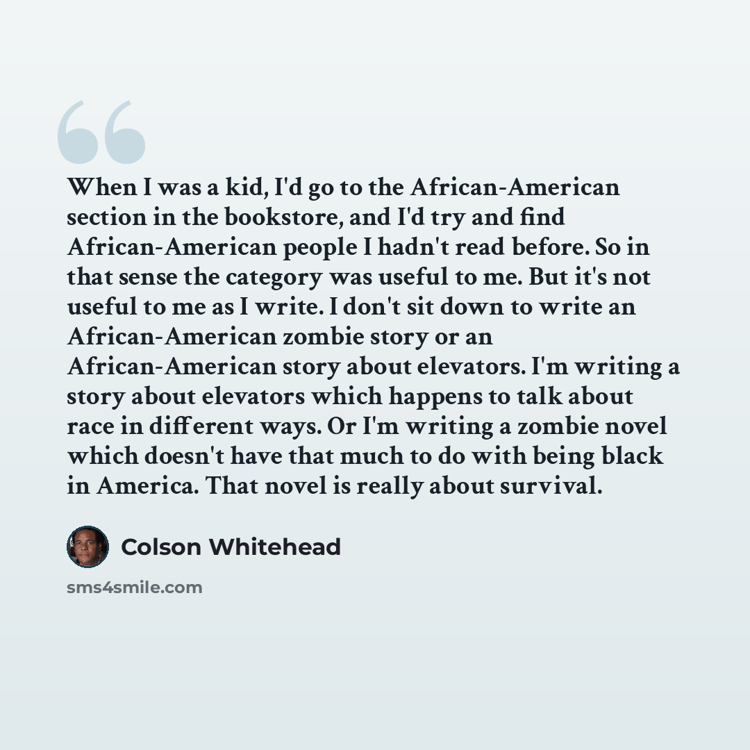 “When I was a kid, I'd go to the African-American section in the bookstore, and I'd try and find African-American people I hadn't read before. So in that sense the category was useful to me. But it's not useful to me as I write. I don't sit down to write an African-American zombie story or an…” quote by Colson Whitehead
