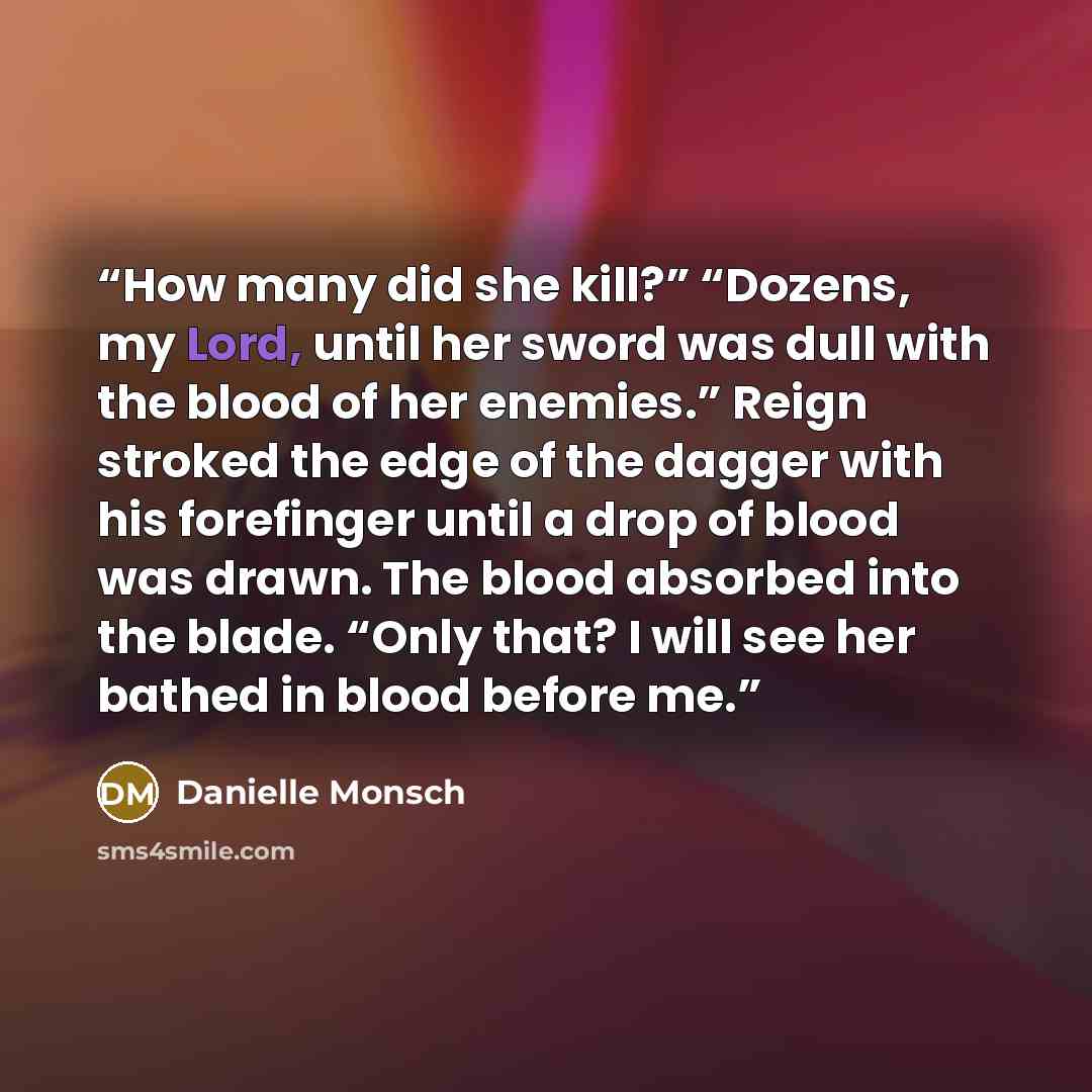“How many did she kill?” “Dozens, my Lord, until her sword was dull with the blood of her enemies.” Reign stroked the edge of the dagger with his forefinger until a drop of blood was drawn. The blood absorbed into the blade. “Only that? I will see her bathed in blood before me.” quote by Danielle Monsch