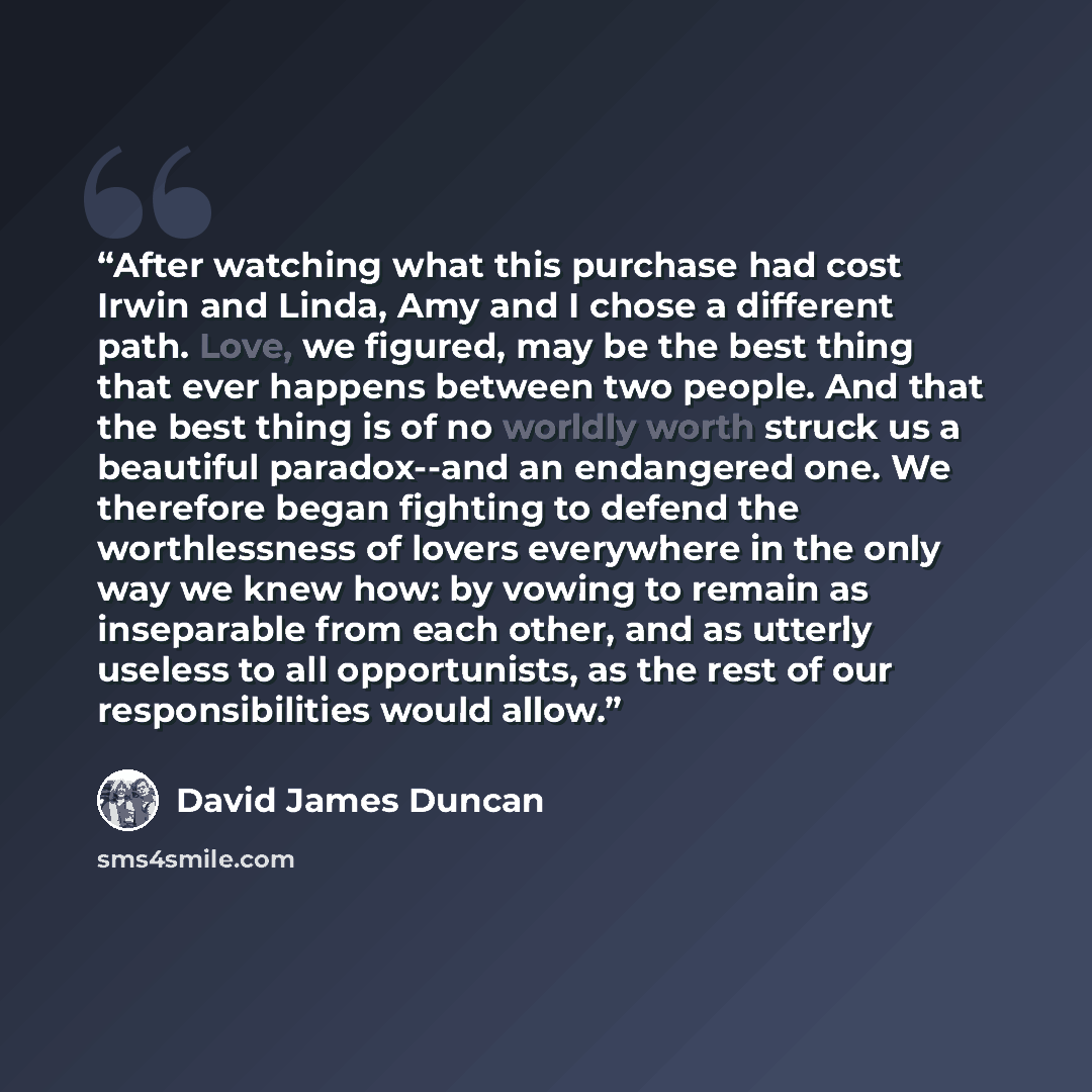 “After watching what this purchase had cost Irwin and Linda, Amy and I chose a different path. Love, we figured, may be the best thing that ever happens between two people. And that the best thing is of no worldly worth struck us a beautiful paradox--and an endangered one. We therefore began…” quote by David James Duncan