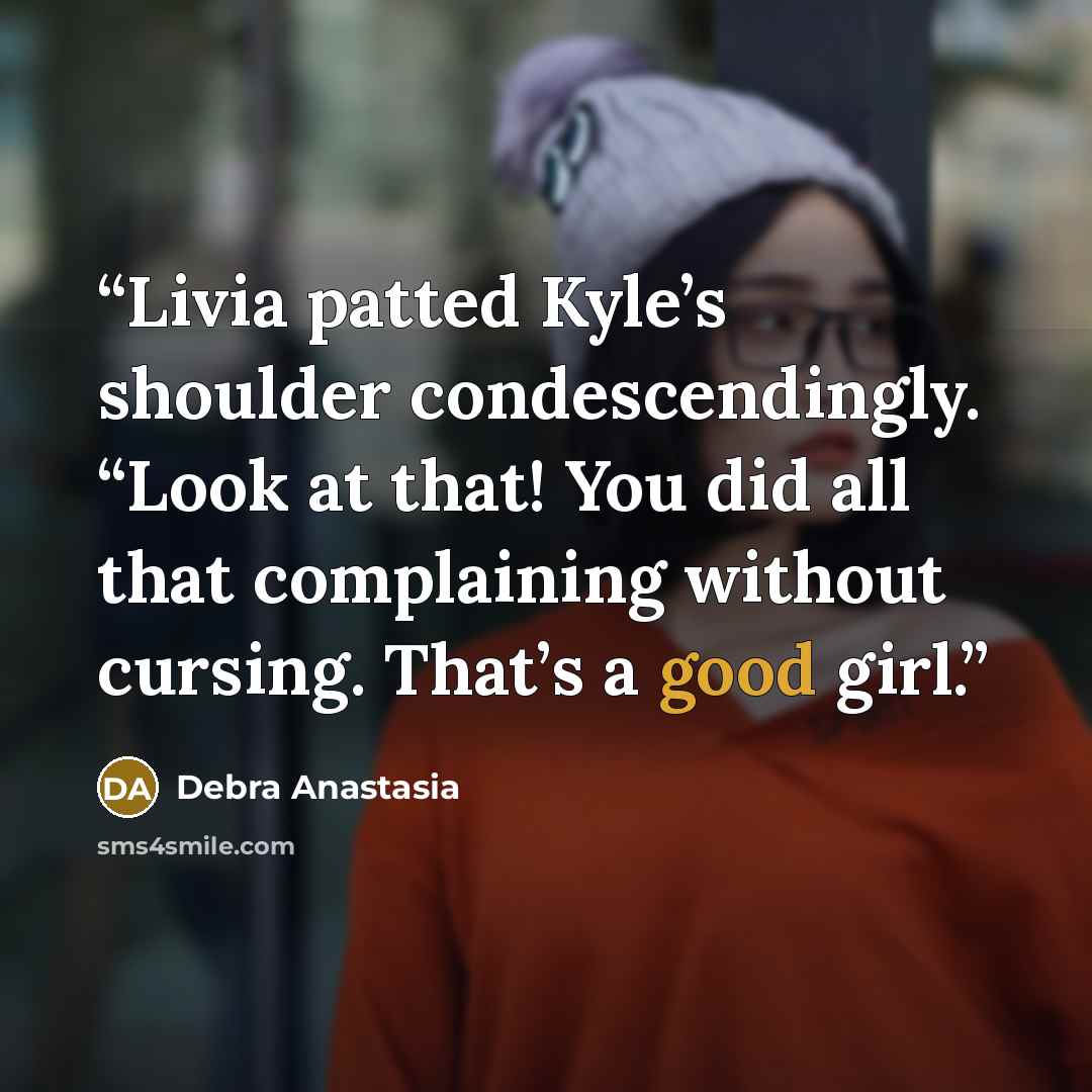 “Livia patted Kyle’s shoulder condescendingly. “Look at that! You did all that complaining without cursing. That’s a good girl.” quote by Debra Anastasia