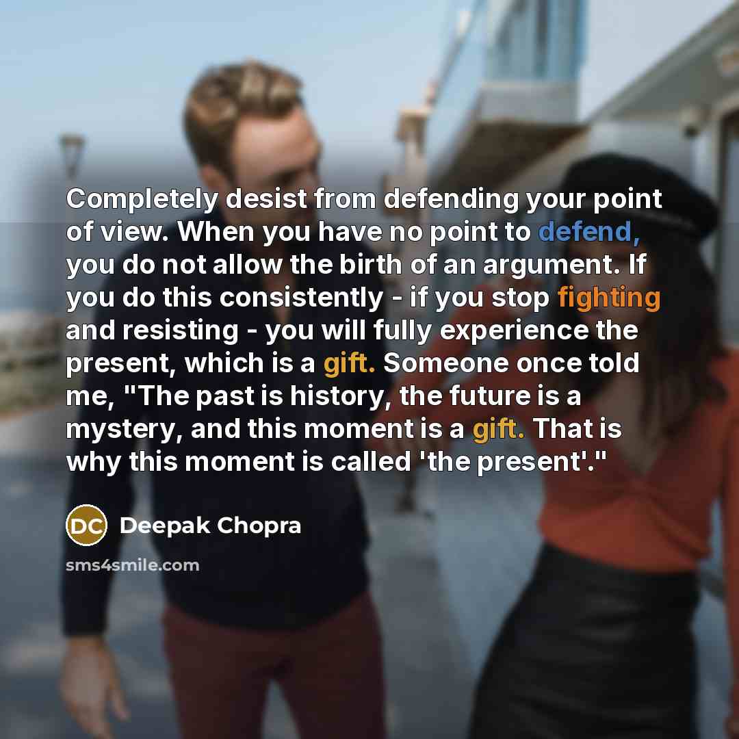 “Completely desist from defending your point of view. When you have no point to defend, you do not allow the birth of an argument. If you do this consistently - if you stop fighting and resisting - you will fully experience the present, which is a gift. Someone once told me, "The past is history…” quote by Deepak Chopra