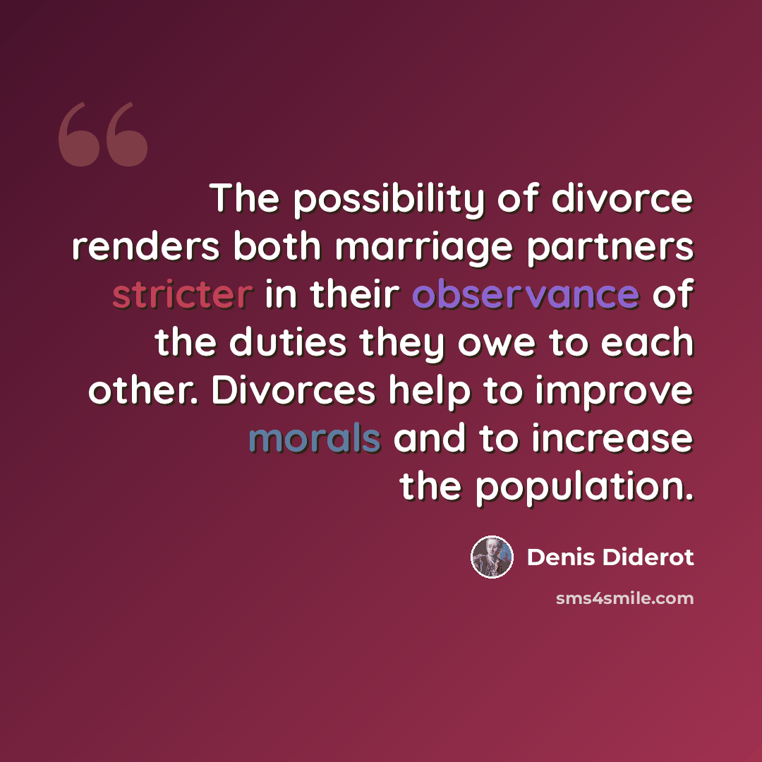 “The possibility of divorce renders both marriage partners stricter in their observance of the duties they owe to each other. Divorces help to improve morals and to increase the population.” quote by Denis Diderot