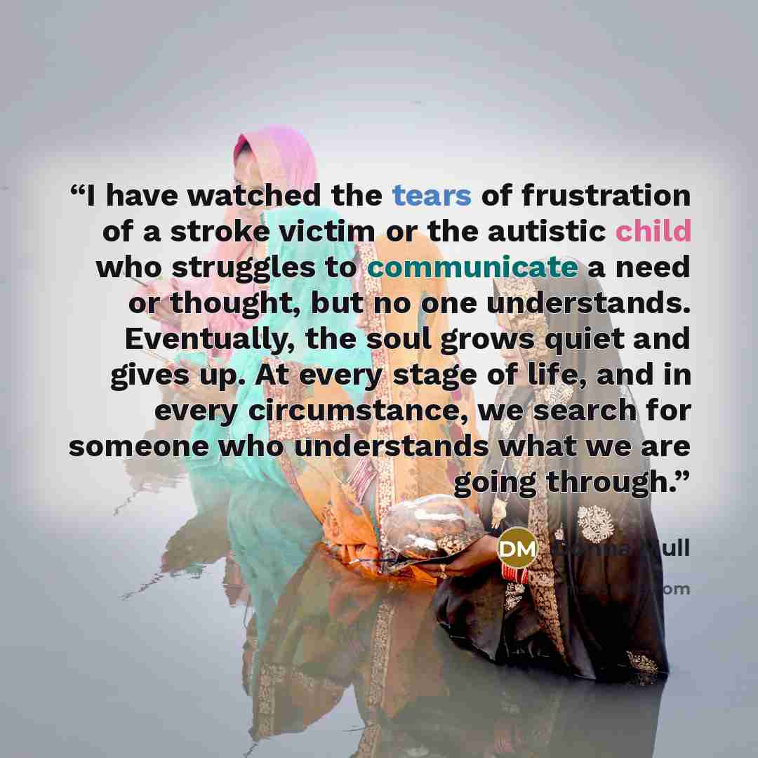“I have watched the tears of frustration of a stroke victim or the autistic child who struggles to communicate a need or thought, but no one understands. Eventually, the soul grows quiet and gives up. At every stage of life, and in every circumstance, we search for someone who understands what we…” quote by Donna Mull