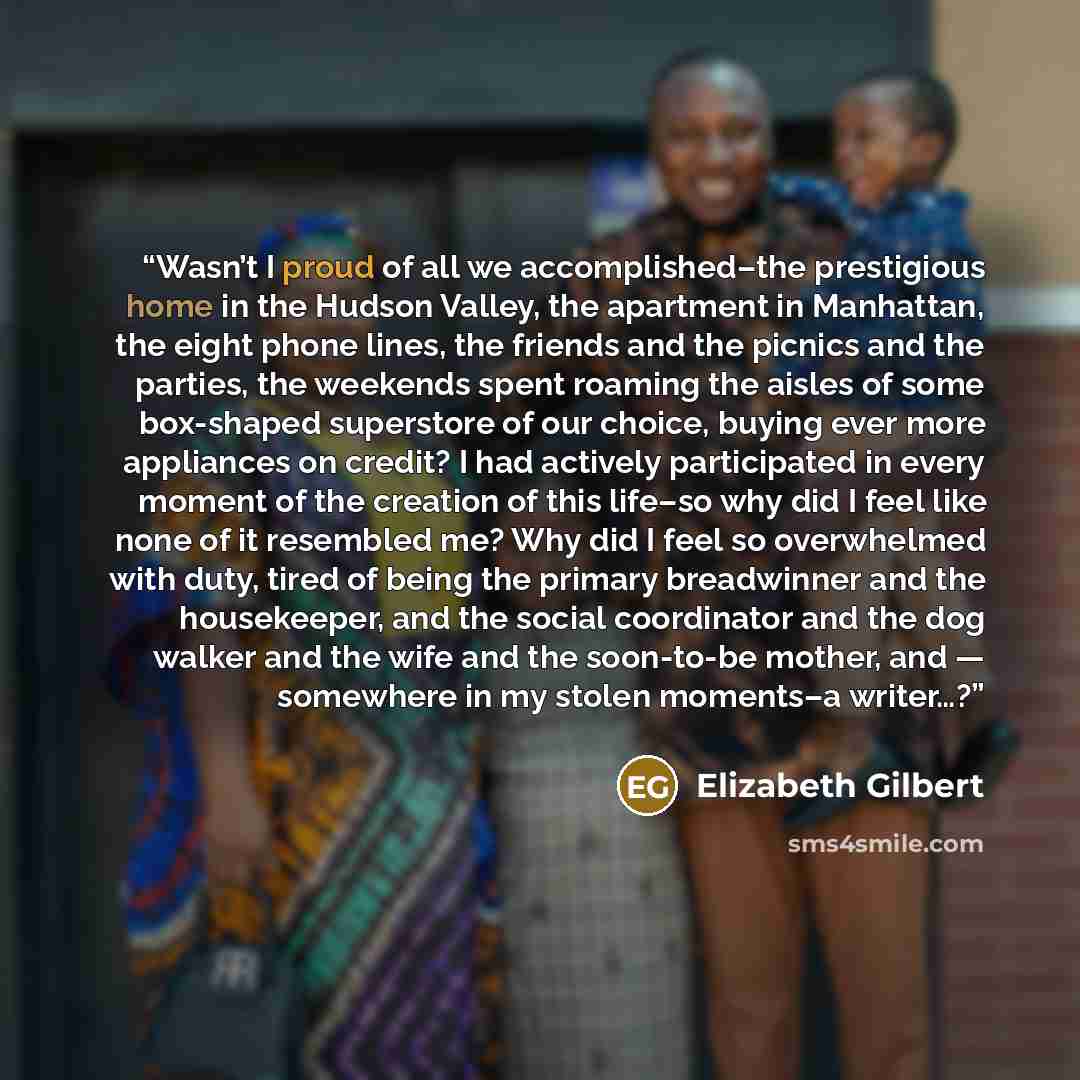 “Wasn’t I proud of all we accomplished–the prestigious home in the Hudson Valley, the apartment in Manhattan, the eight phone lines, the friends and the picnics and the parties, the weekends spent roaming the aisles of some box-shaped superstore of our choice, buying ever more appliances on credit?…” quote by Elizabeth Gilbert